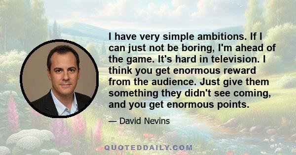 I have very simple ambitions. If I can just not be boring, I'm ahead of the game. It's hard in television. I think you get enormous reward from the audience. Just give them something they didn't see coming, and you get