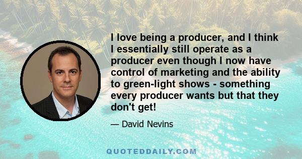 I love being a producer, and I think I essentially still operate as a producer even though I now have control of marketing and the ability to green-light shows - something every producer wants but that they don't get!