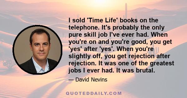 I sold 'Time Life' books on the telephone. It's probably the only pure skill job I've ever had. When you're on and you're good, you get 'yes' after 'yes'. When you're slightly off, you get rejection after rejection. It