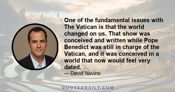 One of the fundamental issues with The Vatican is that the world changed on us. That show was conceived and written while Pope Benedict was still in charge of the Vatican, and it was conceived in a world that now would