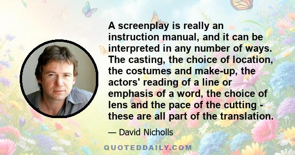 A screenplay is really an instruction manual, and it can be interpreted in any number of ways. The casting, the choice of location, the costumes and make-up, the actors' reading of a line or emphasis of a word, the