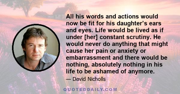 All his words and actions would now be fit for his daughter’s ears and eyes. Life would be lived as if under [her] constant scrutiny. He would never do anything that might cause her pain or anxiety or embarrassment and