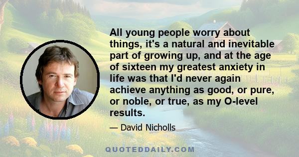 All young people worry about things, it's a natural and inevitable part of growing up, and at the age of sixteen my greatest anxiety in life was that I'd never again achieve anything as good, or pure, or noble, or true, 