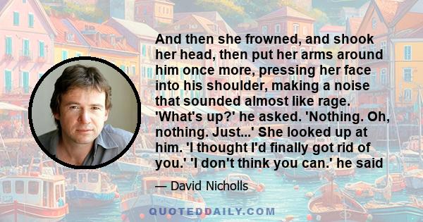 And then she frowned, and shook her head, then put her arms around him once more, pressing her face into his shoulder, making a noise that sounded almost like rage. 'What's up?' he asked. 'Nothing. Oh, nothing. Just...' 