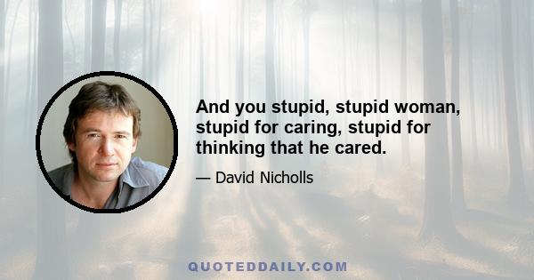 And you stupid, stupid woman, stupid for caring, stupid for thinking that he cared.