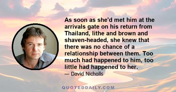 As soon as she'd met him at the arrivals gate on his return from Thailand, lithe and brown and shaven-headed, she knew that there was no chance of a relationship between them. Too much had happened to him, too little