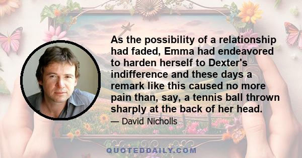 As the possibility of a relationship had faded, Emma had endeavored to harden herself to Dexter's indifference and these days a remark like this caused no more pain than, say, a tennis ball thrown sharply at the back of 