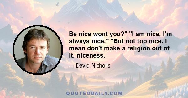 Be nice wont you? I am nice, I'm always nice. But not too nice. I mean don't make a religion out of it, niceness.