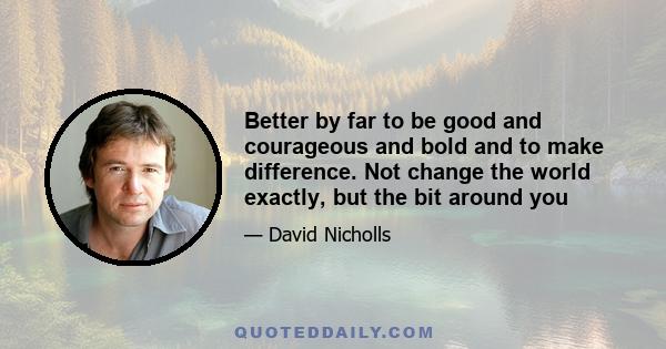 Better by far to be good and courageous and bold and to make difference. Not change the world exactly, but the bit around you