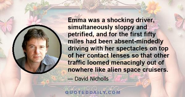 Emma was a shocking driver, simultaneously sloppy and petrified, and for the first fifty miles had been absent-mindedly driving with her spectacles on top of her contact lenses so that other traffic loomed menacingly