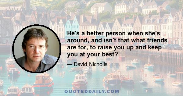 He's a better person when she's around, and isn't that what friends are for, to raise you up and keep you at your best?