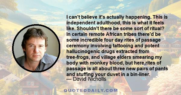 I can't believe it's actually happening. This is independent adulthood, this is what it feels like. Shouldn't there be some sort of ritual? In certain remote African tribes there'd be some incredible four day rites of