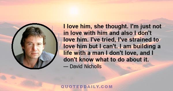 I love him, she thought. I'm just not in love with him and also I don't love him. I've tried, I've strained to love him but I can't. I am building a life with a man I don't love, and I don't know what to do about it.