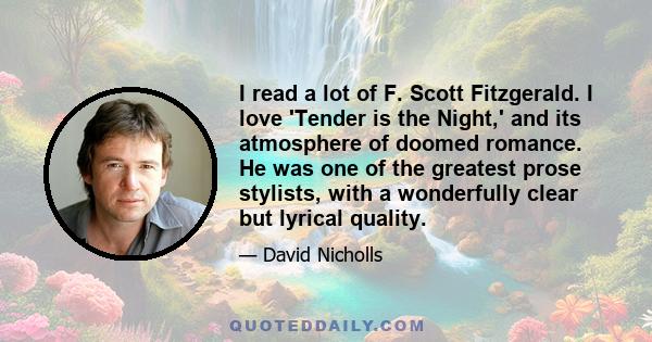 I read a lot of F. Scott Fitzgerald. I love 'Tender is the Night,' and its atmosphere of doomed romance. He was one of the greatest prose stylists, with a wonderfully clear but lyrical quality.