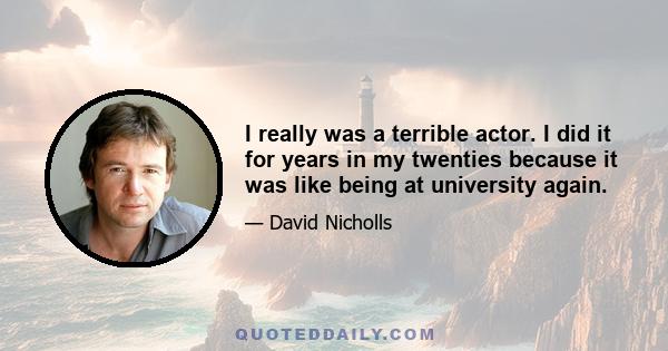 I really was a terrible actor. I did it for years in my twenties because it was like being at university again.