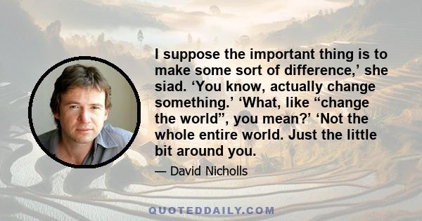 I suppose the important thing is to make some sort of difference,’ she siad. ‘You know, actually change something.’ ‘What, like “change the world”, you mean?’ ‘Not the whole entire world. Just the little bit around you.