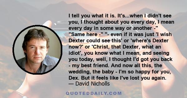 I tell you what it is. It's...when I didn't see you, I thought about you every day, I mean every day in some way or another - Same here - - even if it was just 'I wish Dexter could see this' or 'where's Dexter now?' or