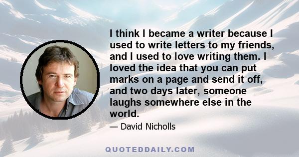 I think I became a writer because I used to write letters to my friends, and I used to love writing them. I loved the idea that you can put marks on a page and send it off, and two days later, someone laughs somewhere