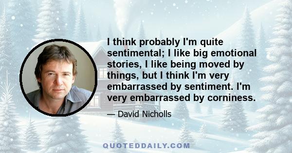 I think probably I'm quite sentimental; I like big emotional stories, I like being moved by things, but I think I'm very embarrassed by sentiment. I'm very embarrassed by corniness.