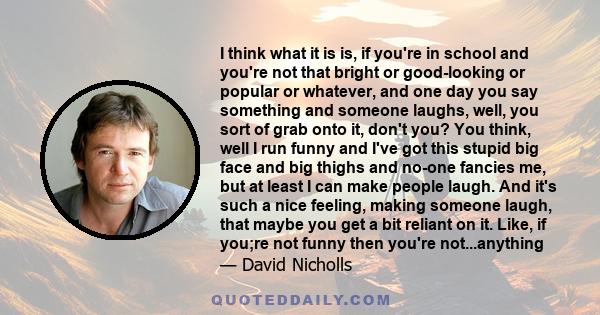 I think what it is is, if you're in school and you're not that bright or good-looking or popular or whatever, and one day you say something and someone laughs, well, you sort of grab onto it, don't you? You think, well