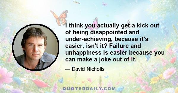 I think you actually get a kick out of being disappointed and under-achieving, because it's easier, isn't it? Failure and unhappiness is easier because you can make a joke out of it.