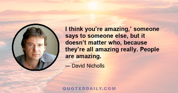 I think you’re amazing,’ someone says to someone else, but it doesn’t matter who, because they’re all amazing really. People are amazing.