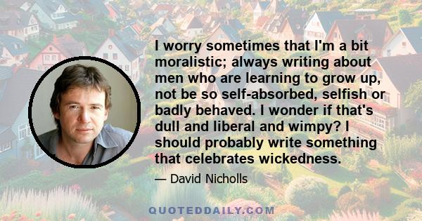 I worry sometimes that I'm a bit moralistic; always writing about men who are learning to grow up, not be so self-absorbed, selfish or badly behaved. I wonder if that's dull and liberal and wimpy? I should probably