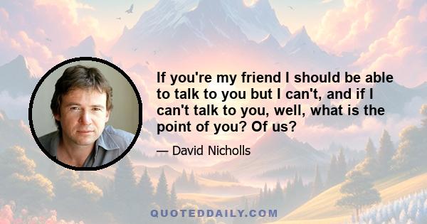 If you're my friend I should be able to talk to you but I can't, and if I can't talk to you, well, what is the point of you? Of us?