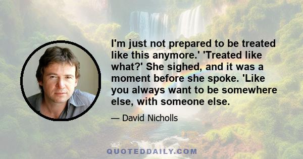I'm just not prepared to be treated like this anymore.' 'Treated like what?' She sighed, and it was a moment before she spoke. 'Like you always want to be somewhere else, with someone else.
