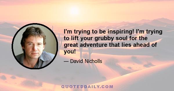 I'm trying to be inspiring! I'm trying to lift your grubby soul for the great adventure that lies ahead of you!