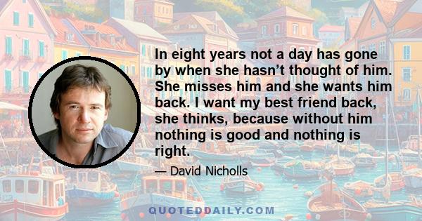 In eight years not a day has gone by when she hasn’t thought of him. She misses him and she wants him back. I want my best friend back, she thinks, because without him nothing is good and nothing is right.