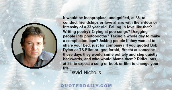 It would be inappropiate, undignified, at 38, to conduct friendships or love affairs with the ardour or intensity of a 22 year old. Falling in love like that? Writing poetry? Crying at pop songs? Dragging people into