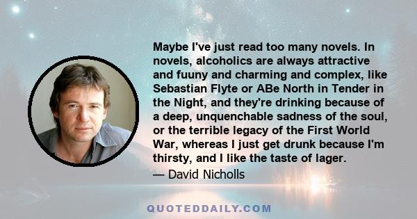 Maybe I've just read too many novels. In novels, alcoholics are always attractive and fuuny and charming and complex, like Sebastian Flyte or ABe North in Tender in the Night, and they're drinking because of a deep,