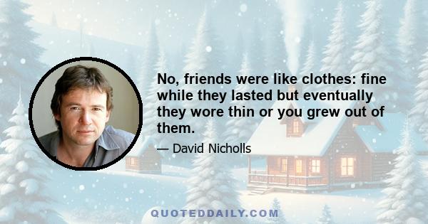 No, friends were like clothes: fine while they lasted but eventually they wore thin or you grew out of them.