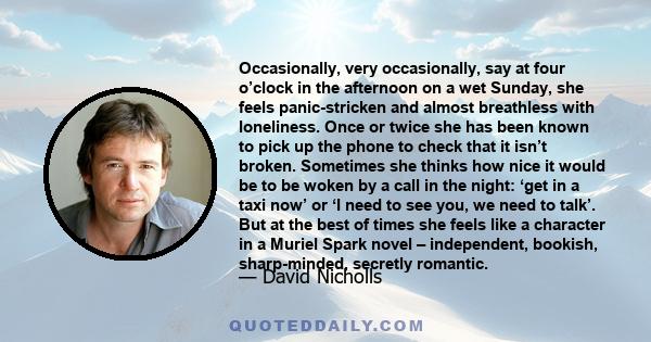 Occasionally, very occasionally, say at four o’clock in the afternoon on a wet Sunday, she feels panic-stricken and almost breathless with loneliness. Once or twice she has been known to pick up the phone to check that