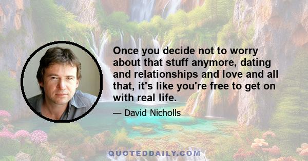 Once you decide not to worry about that stuff anymore, dating and relationships and love and all that, it's like you're free to get on with real life.