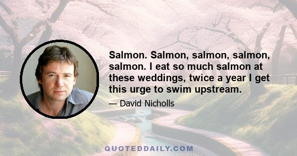 Salmon. Salmon, salmon, salmon, salmon. I eat so much salmon at these weddings, twice a year I get this urge to swim upstream.