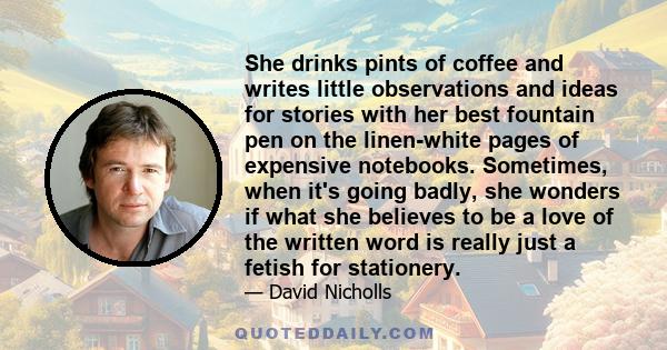 She drinks pints of coffee and writes little observations and ideas for stories with her best fountain pen on the linen-white pages of expensive notebooks. Sometimes, when it's going badly, she wonders if what she