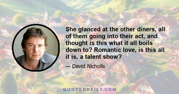 She glanced at the other diners, all of them going into their act, and thought is this what it all boils down to? Romantic love, is this all it is, a talent show?