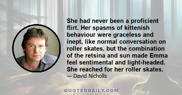 She had never been a proficient flirt. Her spasms of kittenish behaviour were graceless and inept, like normal conversation on roller skates. but the combination of the retsina and sun made Emma feel sentimental and