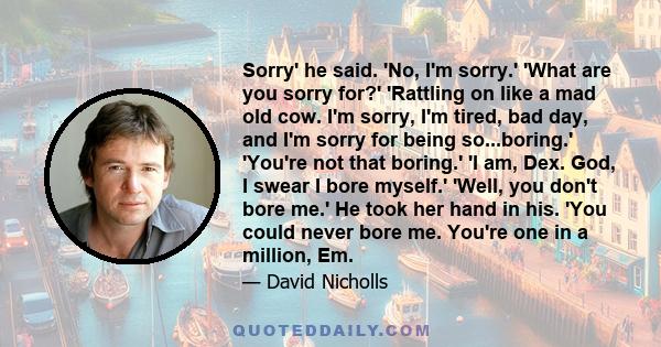 Sorry' he said. 'No, I'm sorry.' 'What are you sorry for?' 'Rattling on like a mad old cow. I'm sorry, I'm tired, bad day, and I'm sorry for being so...boring.' 'You're not that boring.' 'I am, Dex. God, I swear I bore