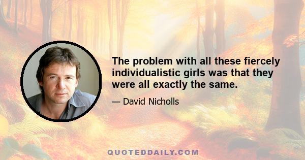 The problem with all these fiercely individualistic girls was that they were all exactly the same.