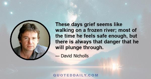 These days grief seems like walking on a frozen river; most of the time he feels safe enough, but there is always that danger that he will plunge through.