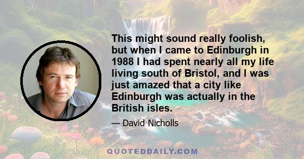 This might sound really foolish, but when I came to Edinburgh in 1988 I had spent nearly all my life living south of Bristol, and I was just amazed that a city like Edinburgh was actually in the British isles.