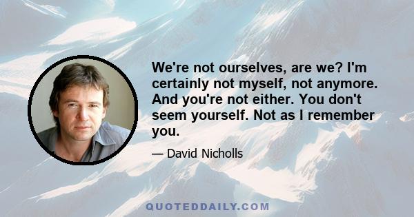 We're not ourselves, are we? I'm certainly not myself, not anymore. And you're not either. You don't seem yourself. Not as I remember you.