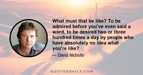 What must that be like? To be admired before you’ve even said a word, to be desired two or three hundred times a day by people who have absolutely no idea what you’re like?