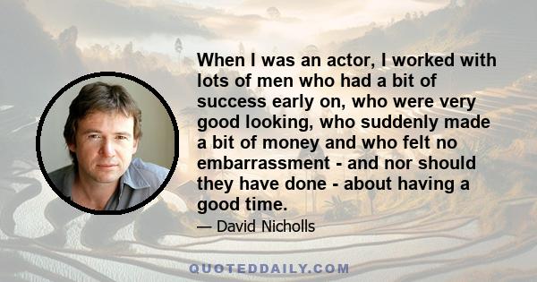 When I was an actor, I worked with lots of men who had a bit of success early on, who were very good looking, who suddenly made a bit of money and who felt no embarrassment - and nor should they have done - about having 