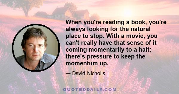 When you're reading a book, you're always looking for the natural place to stop. With a movie, you can't really have that sense of it coming momentarily to a halt; there's pressure to keep the momentum up.