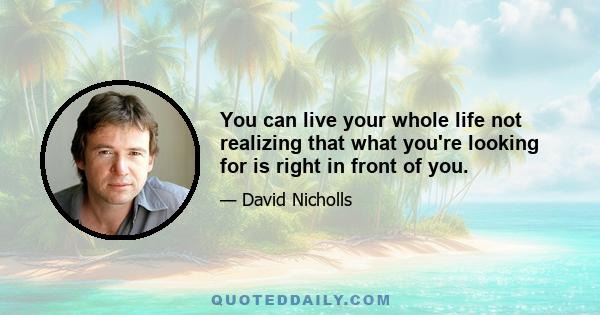 You can live your whole life not realizing that what you're looking for is right in front of you.