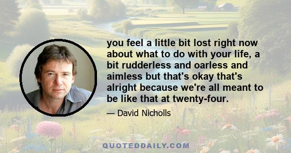 you feel a little bit lost right now about what to do with your life, a bit rudderless and oarless and aimless but that's okay that's alright because we're all meant to be like that at twenty-four.